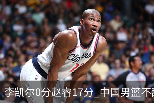 李凯尔0分赵睿17分 中国男篮不敌塞尔维亚